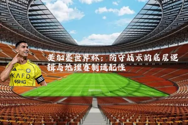 美加墨世界杯：防守战术的底层逻辑与地理赛制适配性