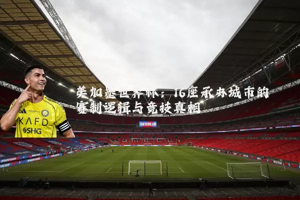 美加墨世界杯:16座承办城市的赛制逻辑与竞技真相