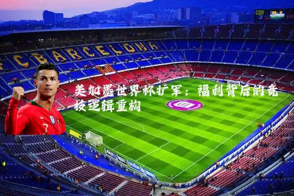 美加墨世界杯扩军:福利背后的竞技逻辑重构