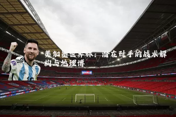 美加墨世界杯：潜在对手的战术解构与地理博弈