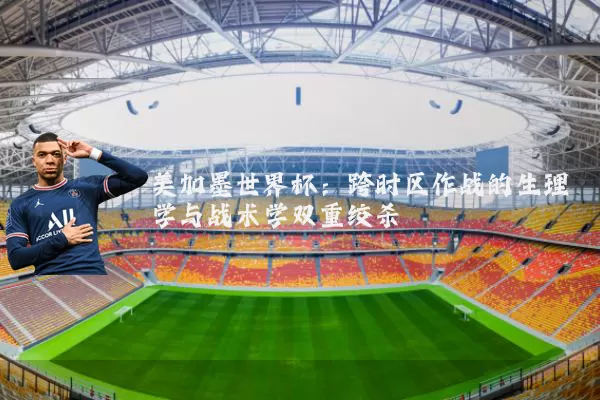 美加墨世界杯:跨时区作战的生理学与战术学双重绞杀